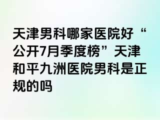 天津男科哪家医院好“公开7月季度榜”天津和平九洲医院男科是正规的吗