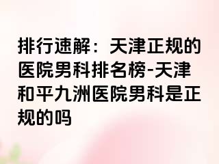 排行速解：天津正规的医院男科排名榜-天津和平九洲医院男科是正规的吗