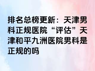 排名总榜更新：天津男科正规医院“评估”天津和平九洲医院男科是正规的吗
