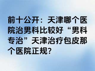 前十公开：天津哪个医院治男科比较好“男科专治”天津治疗包皮那个医院正规？