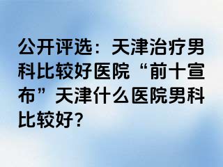 公开评选：天津治疗男科比较好医院“前十宣布”天津什么医院男科比较好？