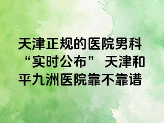 天津正规的医院男科 “实时公布” 天津和平九洲医院靠不靠谱