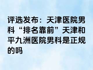 评选发布：天津医院男科“排名靠前”天津和平九洲医院男科是正规的吗