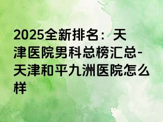 2025全新排名：天津医院男科总榜汇总-天津和平九洲医院怎么样
