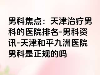 男科焦点：天津治疗男科的医院排名-男科资讯-天津和平九洲医院男科是正规的吗