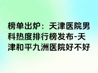 榜单出炉：天津医院男科热度排行榜发布-天津和平九洲医院好不好