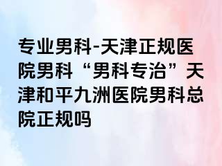 专业男科-天津正规医院男科“男科专治”天津和平九洲医院男科总院正规吗