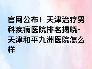 官网公布！天津治疗男科疾病医院排名揭晓-天津和平九洲医院怎么样