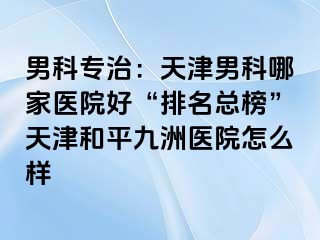 男科专治：天津男科哪家医院好“排名总榜”天津和平九洲医院怎么样