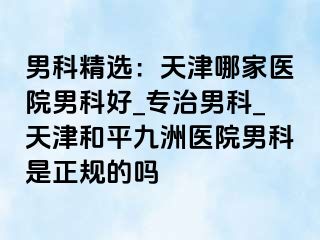 男科精选：天津哪家医院男科好_专治男科_天津和平九洲医院男科是正规的吗