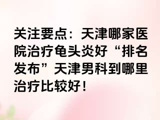 关注要点：天津哪家医院治疗龟头炎好“排名发布”天津男科到哪里治疗比较好！