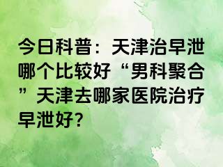 今日科普：天津治早泄哪个比较好“男科聚合”天津去哪家医院治疗早泄好？
