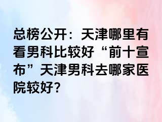 总榜公开：天津哪里有看男科比较好“前十宣布”天津男科去哪家医院较好？