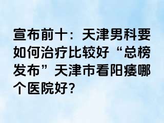 宣布前十：天津男科要如何治疗比较好“总榜发布”天津市看阳痿哪个医院好？