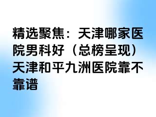 精选聚焦：天津哪家医院男科好（总榜呈现）天津和平九洲医院靠不靠谱