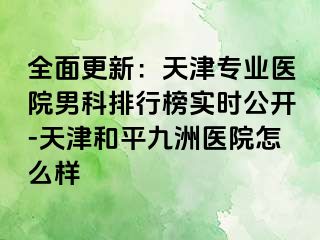全面更新：天津专业医院男科排行榜实时公开-天津和平九洲医院怎么样