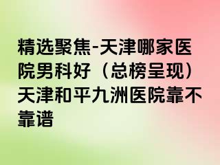 精选聚焦-天津哪家医院男科好（总榜呈现）天津和平九洲医院靠不靠谱