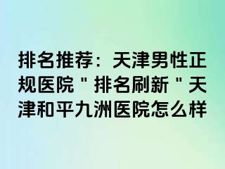排名推荐：天津男性正规医院＂排名刷新＂天津和平九洲医院怎么样