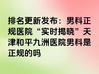 排名更新发布：男科正规医院“实时揭晓”天津和平九洲医院男科是正规的吗