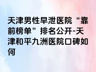 天津男性早泄医院“靠前榜单”排名公开-天津和平九洲医院口碑如何