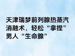 天津瑞梦前列腺热蒸汽消融术，轻松“拿捏”男人“生命腺”