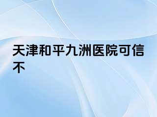 天津和平九洲医院可信不