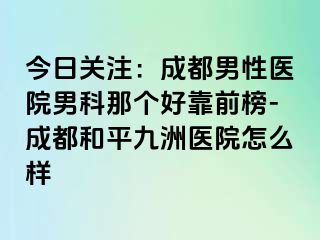今日关注：成都男性医院男科那个好靠前榜-成都和平九洲医院怎么样