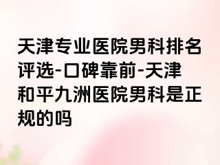 天津专业医院男科排名评选-口碑靠前-天津和平九洲医院男科是正规的吗