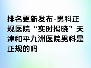 排名更新发布-男科正规医院“实时揭晓”天津和平九洲医院男科是正规的吗
