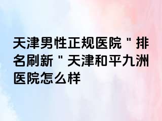 天津男性正规医院＂排名刷新＂天津和平九洲医院怎么样
