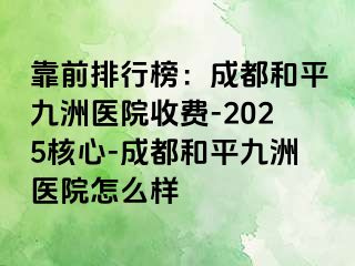 靠前排行榜：成都和平九洲医院收费-2025核心-成都和平九洲医院怎么样