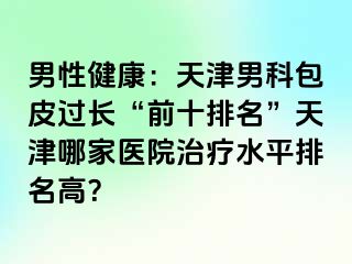 男性健康：天津男科包皮过长“前十排名”天津哪家医院治疗水平排名高？