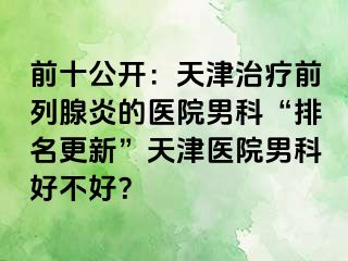 前十公开：天津治疗前列腺炎的医院男科“排名更新”天津医院男科好不好？
