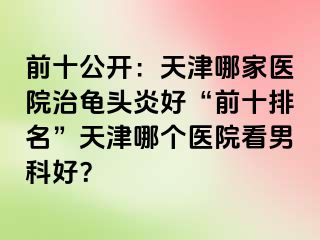 前十公开：天津哪家医院治龟头炎好“前十排名”天津哪个医院看男科好？