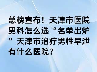 总榜宣布！天津市医院男科怎么选“名单出炉”天津市治疗男性早泄有什么医院？
