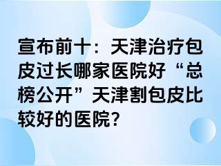 宣布前十：天津治疗包皮过长哪家医院好“总榜公开”天津割包皮比较好的医院？