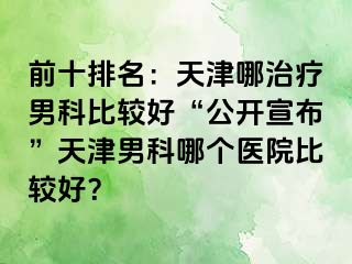 前十排名：天津哪治疗男科比较好“公开宣布”天津男科哪个医院比较好？