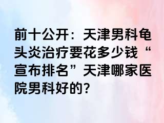 前十公开：天津男科龟头炎治疗要花多少钱“宣布排名”天津哪家医院男科好的？