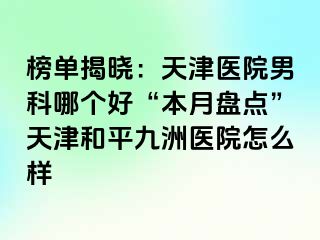 榜单揭晓：天津医院男科哪个好“本月盘点”天津和平九洲医院怎么样