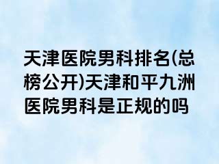 天津医院男科排名(总榜公开)天津和平九洲医院男科是正规的吗