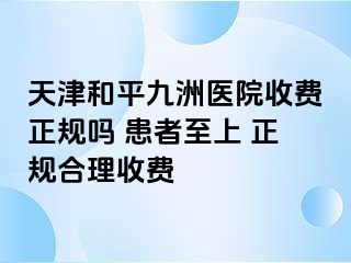 天津和平九洲医院收费正规吗 患者至上 正规合理收费