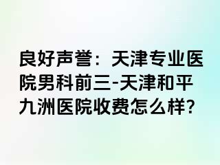 良好声誉：天津专业医院男科前三-天津和平九洲医院收费怎么样？