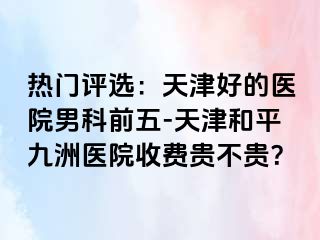 热门评选：天津好的医院男科前五-天津和平九洲医院收费贵不贵？