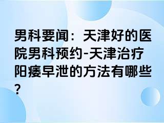 男科要闻：天津好的医院男科预约-天津治疗阳痿早泄的方法有哪些？