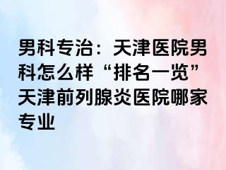 男科专治：天津医院男科怎么样“排名一览”天津前列腺炎医院哪家专业