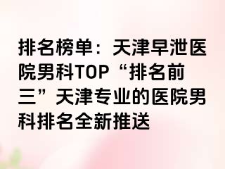 排名榜单：天津早泄医院男科TOP“排名前三”天津专业的医院男科排名全新推送