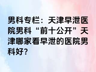 男科专栏：天津早泄医院男科“前十公开”天津哪家看早泄的医院男科好？