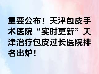 重要公布！天津包皮手术医院“实时更新”天津治疗包皮过长医院排名出炉！