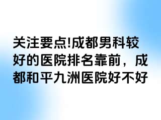 关注要点!成都男科较好的医院排名靠前，成都和平九洲医院好不好