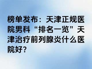 榜单发布：天津正规医院男科“排名一览”天津治疗前列腺炎什么医院好？
